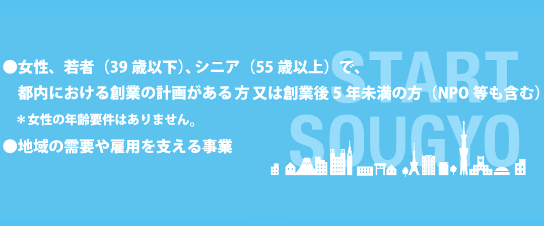 女性、若者（39歳以下）、シニア（55歳以上）で、都内における創業の計画があるか方。又は創業後5年未満の方（NPO等も含む）＊女性の年齢要件はありません。地域の需要や雇用を支える事業